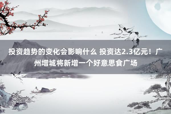 投资趋势的变化会影响什么 投资达2.3亿元！广州增城将新增一个好意思食广场