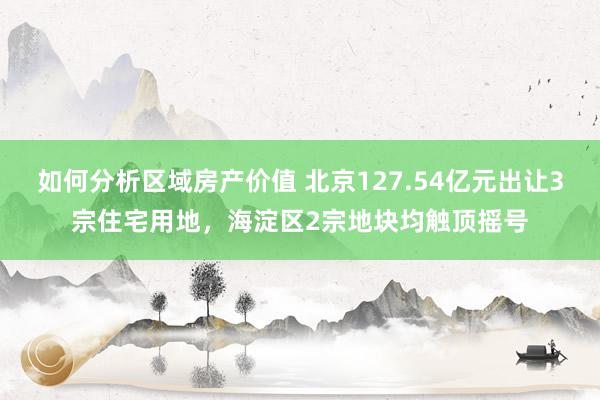 如何分析区域房产价值 北京127.54亿元出让3宗住宅用地，海淀区2宗地块均触顶摇号