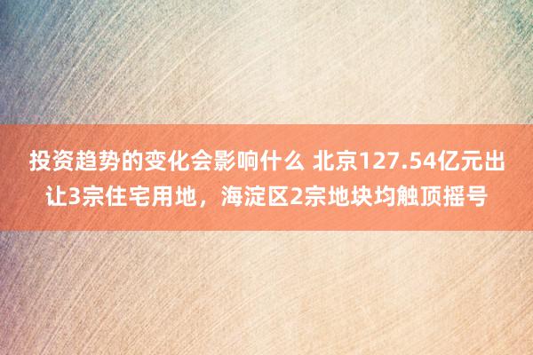 投资趋势的变化会影响什么 北京127.54亿元出让3宗住宅用地，海淀区2宗地块均触顶摇号