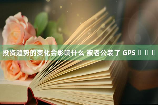 投资趋势的变化会影响什么 被老公装了 GPS ​​​