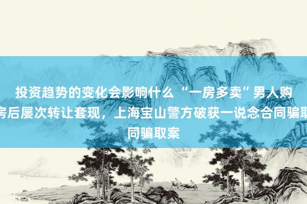 投资趋势的变化会影响什么 “一房多卖”男人购期房后屡次转让套现，上海宝山警方破获一说念合同骗取案