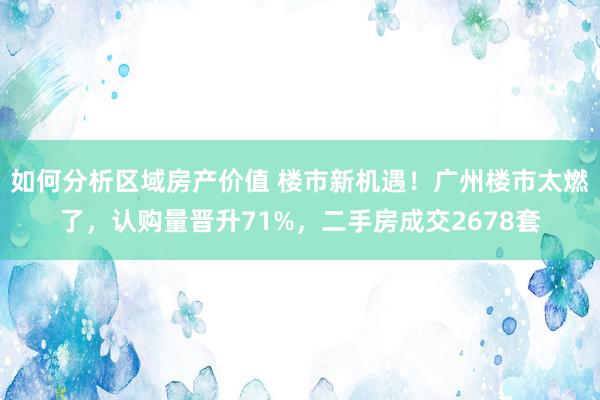 如何分析区域房产价值 楼市新机遇！广州楼市太燃了，认购量晋升71%，二手房成交2678套