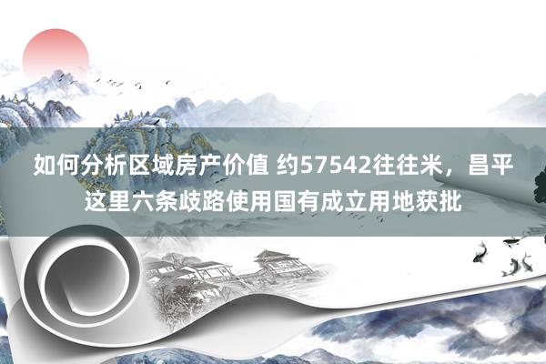 如何分析区域房产价值 约57542往往米，昌平这里六条歧路使用国有成立用地获批