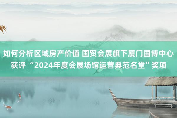 如何分析区域房产价值 国贸会展旗下厦门国博中心获评 “2024年度会展场馆运营典范名堂”奖项