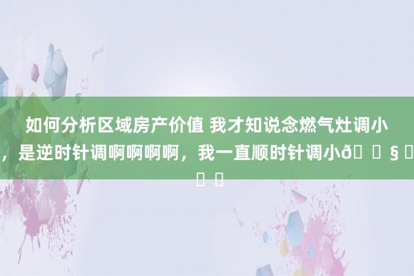 如何分析区域房产价值 我才知说念燃气灶调小火，是逆时针调啊啊啊啊，我一直顺时针调小😧 ​​