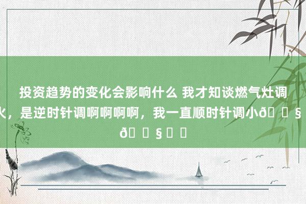 投资趋势的变化会影响什么 我才知谈燃气灶调小火，是逆时针调啊啊啊啊，我一直顺时针调小😧 ​​