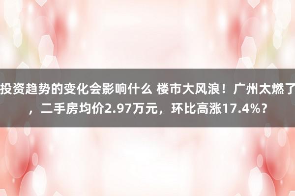 投资趋势的变化会影响什么 楼市大风浪！广州太燃了，二手房均价2.97万元，环比高涨17.4%？