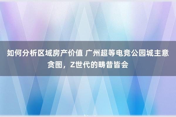 如何分析区域房产价值 广州超等电竞公园城主意贪图，Z世代的畴昔皆会