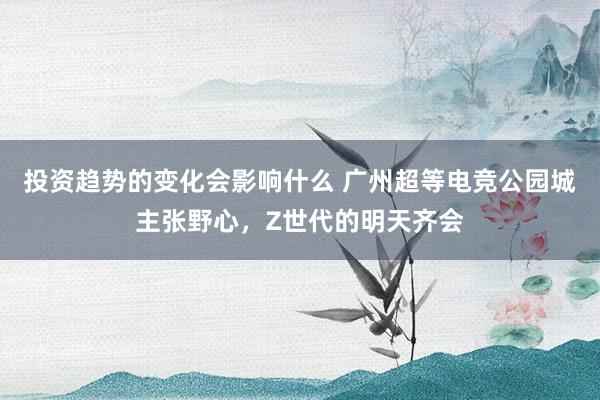 投资趋势的变化会影响什么 广州超等电竞公园城主张野心，Z世代的明天齐会