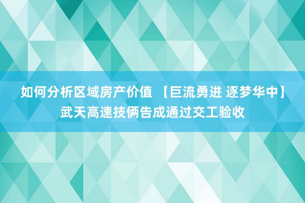 如何分析区域房产价值 【巨流勇进 逐梦华中】武天高速技俩告成通过交工验收