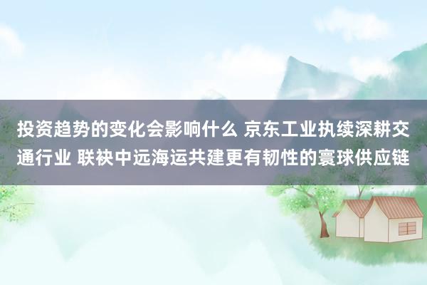 投资趋势的变化会影响什么 京东工业执续深耕交通行业 联袂中远海运共建更有韧性的寰球供应链