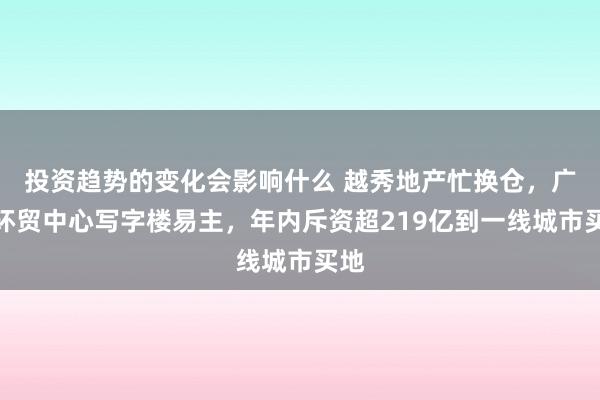 投资趋势的变化会影响什么 越秀地产忙换仓，广州环贸中心写字楼易主，年内斥资超219亿到一线城市买地