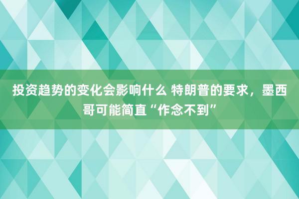 投资趋势的变化会影响什么 特朗普的要求，墨西哥可能简直“作念不到”