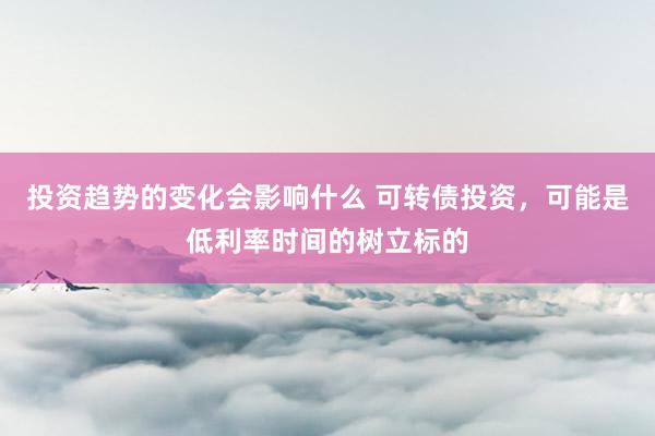 投资趋势的变化会影响什么 可转债投资，可能是低利率时间的树立标的