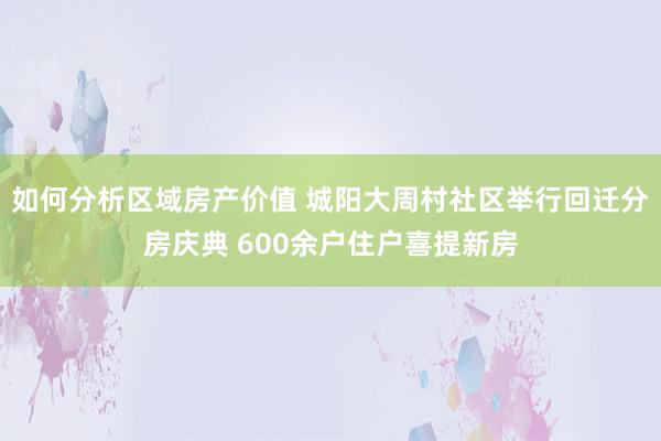 如何分析区域房产价值 城阳大周村社区举行回迁分房庆典 600余户住户喜提新房