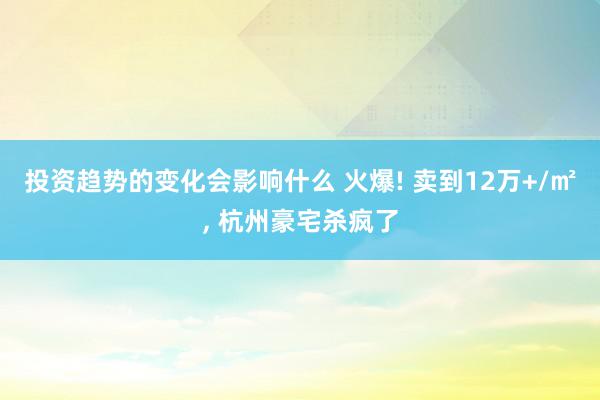 投资趋势的变化会影响什么 火爆! 卖到12万+/㎡, 杭州豪宅杀疯了