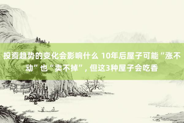 投资趋势的变化会影响什么 10年后屋子可能“涨不动”也“卖不掉”, 但这3种屋子会吃香