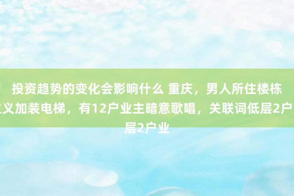 投资趋势的变化会影响什么 重庆，男人所住楼栋主义加装电梯，有12户业主暗意歌唱，关联词低层2户业