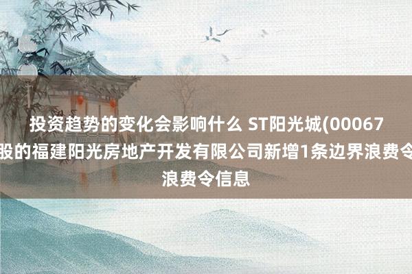 投资趋势的变化会影响什么 ST阳光城(000671)控股的福建阳光房地产开发有限公司新增1条边界浪费令信息