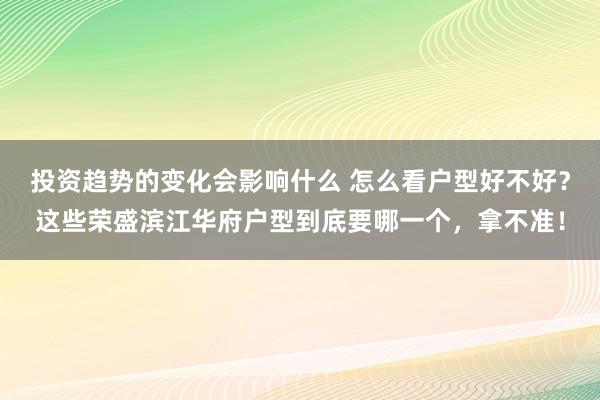 投资趋势的变化会影响什么 怎么看户型好不好？这些荣盛滨江华府户型到底要哪一个，拿不准！