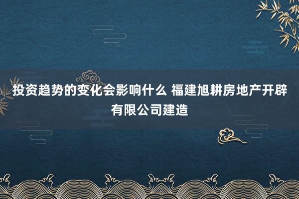 投资趋势的变化会影响什么 福建旭耕房地产开辟有限公司建造