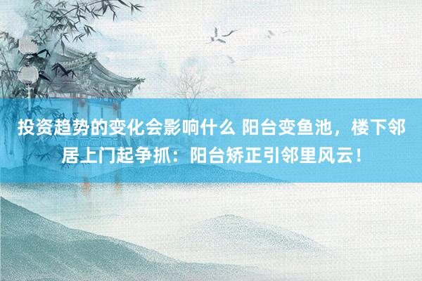 投资趋势的变化会影响什么 阳台变鱼池，楼下邻居上门起争抓：阳台矫正引邻里风云！