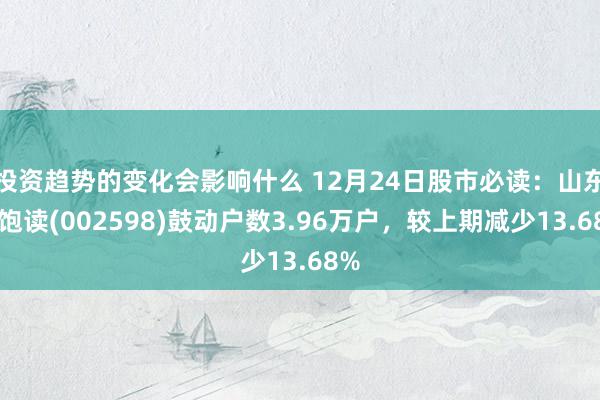 投资趋势的变化会影响什么 12月24日股市必读：山东章饱读(002598)鼓动户数3.96万户，较上期减少13.68%