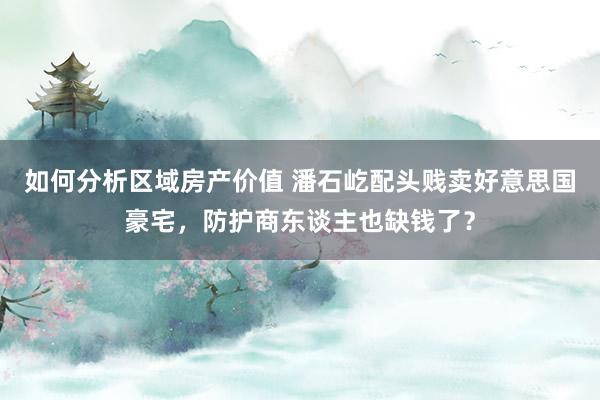 如何分析区域房产价值 潘石屹配头贱卖好意思国豪宅，防护商东谈主也缺钱了？