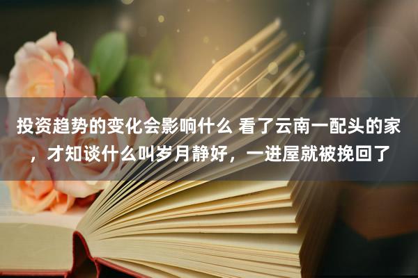 投资趋势的变化会影响什么 看了云南一配头的家，才知谈什么叫岁月静好，一进屋就被挽回了