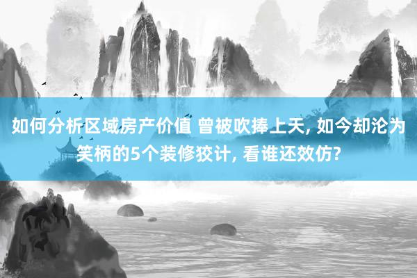 如何分析区域房产价值 曾被吹捧上天, 如今却沦为笑柄的5个装修狡计, 看谁还效仿?