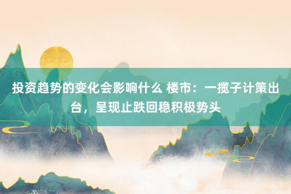 投资趋势的变化会影响什么 楼市：一揽子计策出台，呈现止跌回稳积极势头