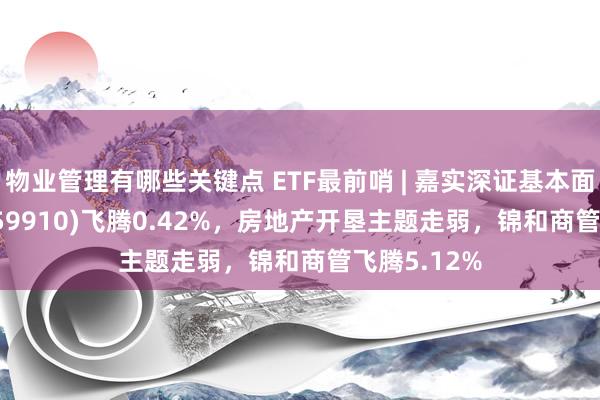 物业管理有哪些关键点 ETF最前哨 | 嘉实深证基本面120ETF(159910)飞腾0.42%，房地产开垦主题走弱，锦和商管飞腾5.12%