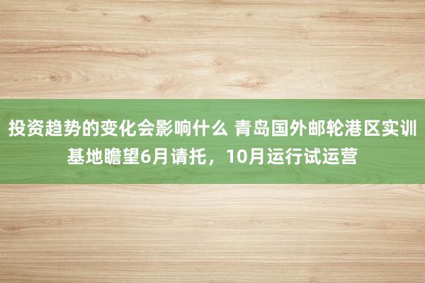 投资趋势的变化会影响什么 青岛国外邮轮港区实训基地瞻望6月请托，10月运行试运营