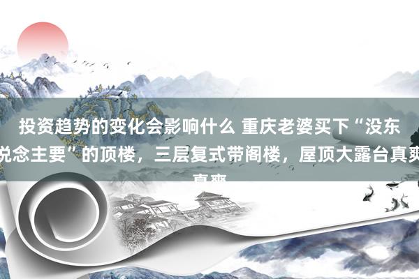 投资趋势的变化会影响什么 重庆老婆买下“没东说念主要”的顶楼，三层复式带阁楼，屋顶大露台真爽