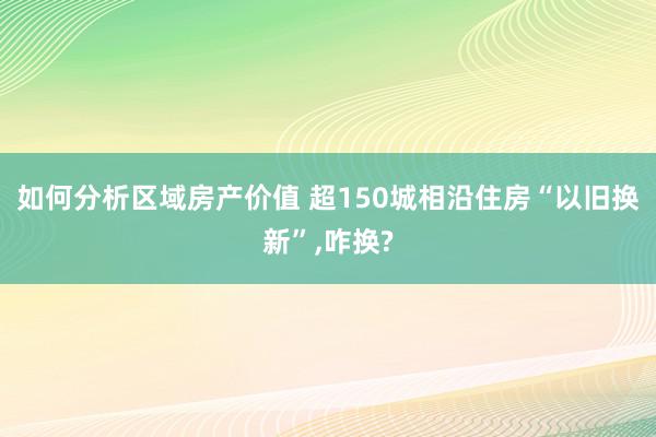 如何分析区域房产价值 超150城相沿住房“以旧换新”,咋换?