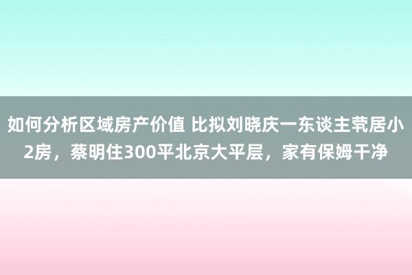 如何分析区域房产价值 比拟刘晓庆一东谈主茕居小2房，蔡明住300平北京大平层，家有保姆干净