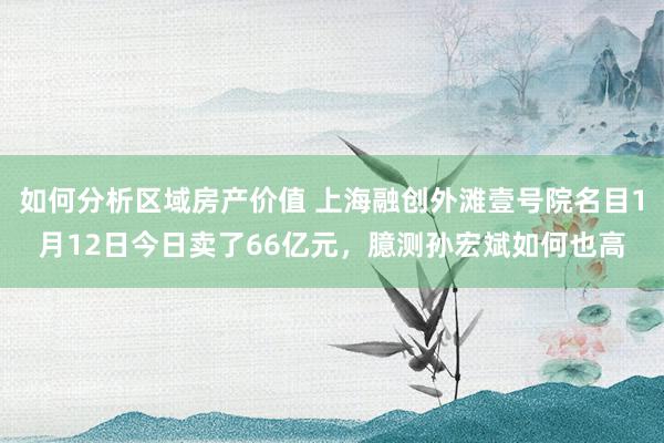 如何分析区域房产价值 上海融创外滩壹号院名目1月12日今日卖了66亿元，臆测孙宏斌如何也高