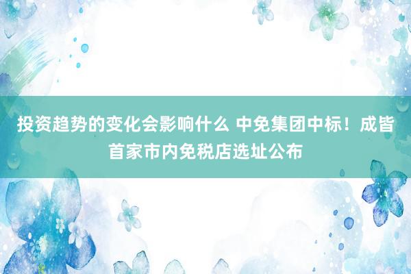 投资趋势的变化会影响什么 中免集团中标！成皆首家市内免税店选址公布