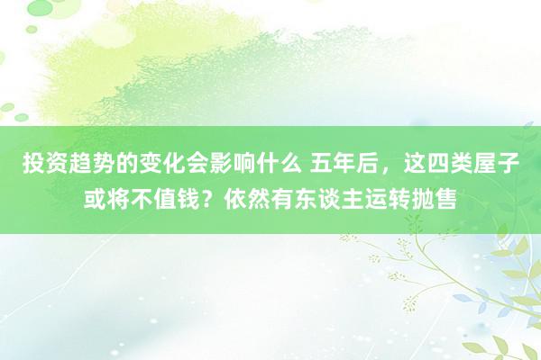 投资趋势的变化会影响什么 五年后，这四类屋子或将不值钱？依然有东谈主运转抛售