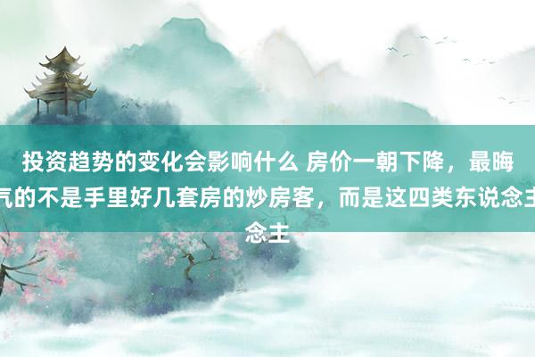 投资趋势的变化会影响什么 房价一朝下降，最晦气的不是手里好几套房的炒房客，而是这四类东说念主