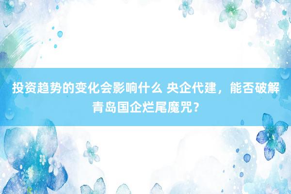 投资趋势的变化会影响什么 央企代建，能否破解青岛国企烂尾魔咒？