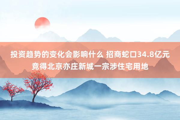 投资趋势的变化会影响什么 招商蛇口34.8亿元竞得北京亦庄新城一宗涉住宅用地