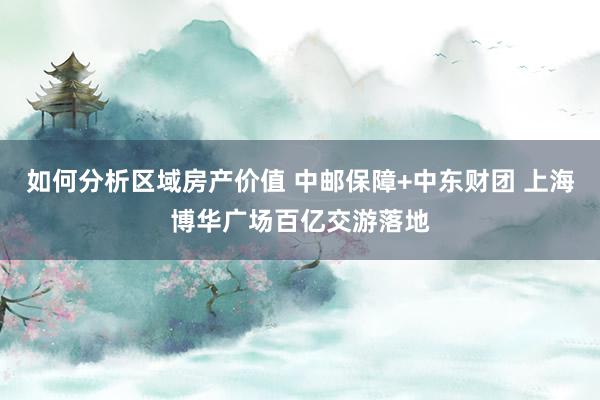 如何分析区域房产价值 中邮保障+中东财团 上海博华广场百亿交游落地