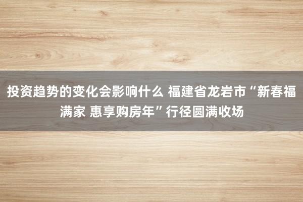 投资趋势的变化会影响什么 福建省龙岩市“新春福满家 惠享购房年”行径圆满收场