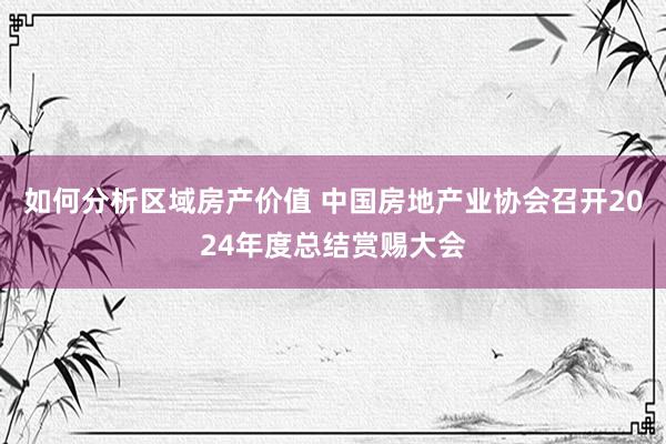 如何分析区域房产价值 中国房地产业协会召开2024年度总结赏赐大会