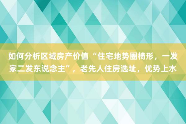 如何分析区域房产价值 “住宅地势圈椅形，一发家二发东说念主”，老先人住房选址，优势上水