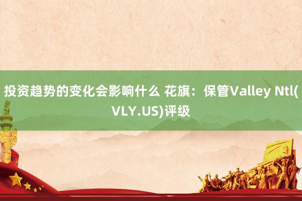 投资趋势的变化会影响什么 花旗：保管Valley Ntl(VLY.US)评级