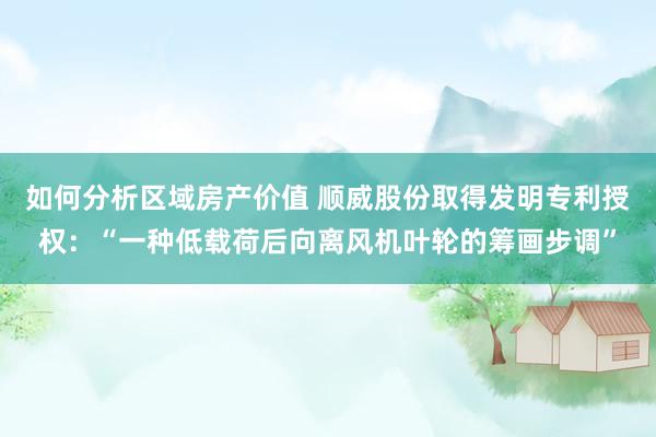 如何分析区域房产价值 顺威股份取得发明专利授权：“一种低载荷后向离风机叶轮的筹画步调”