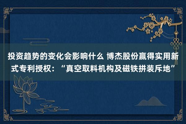 投资趋势的变化会影响什么 博杰股份赢得实用新式专利授权：“真空取料机构及磁铁拼装斥地”