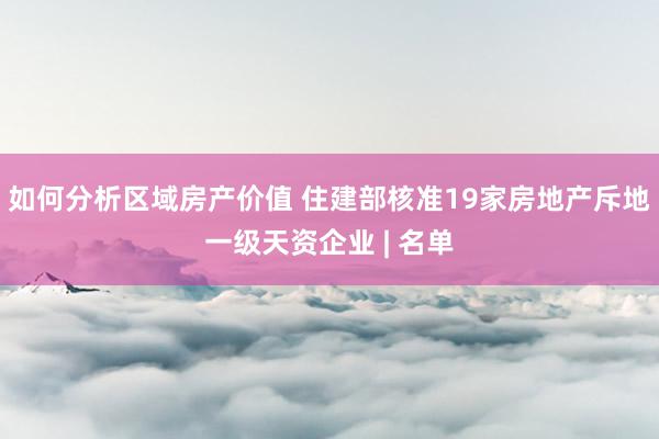 如何分析区域房产价值 住建部核准19家房地产斥地一级天资企业 | 名单